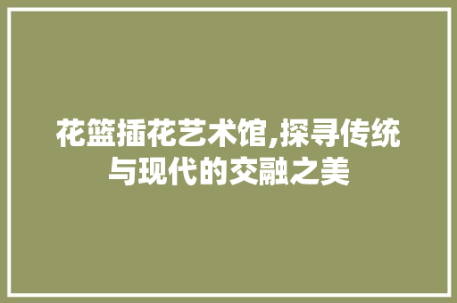 花篮插花艺术馆,探寻传统与现代的交融之美 水果种植