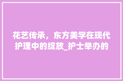 花艺传承，东方美学在现代护理中的绽放_护士举办的东方传统插花艺术展 畜牧养殖