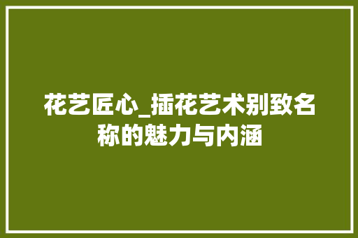 花艺匠心_插花艺术别致名称的魅力与内涵 蔬菜种植