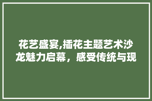 花艺盛宴,插花主题艺术沙龙魅力启幕，感受传统与现代的交融之美 畜牧养殖