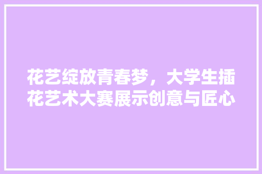 花艺绽放青春梦，大学生插花艺术大赛展示创意与匠心 土壤施肥