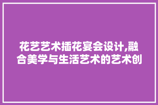 花艺艺术插花宴会设计,融合美学与生活艺术的艺术创作 水果种植