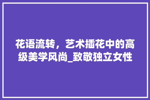 花语流转，艺术插花中的高级美学风尚_致敬独立女性的优雅生活方法 蔬菜种植