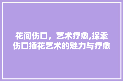 花间伤口，艺术疗愈,探索伤口插花艺术的魅力与疗愈力量 土壤施肥