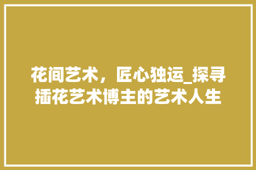 花间艺术，匠心独运_探寻插花艺术博主的艺术人生 水果种植