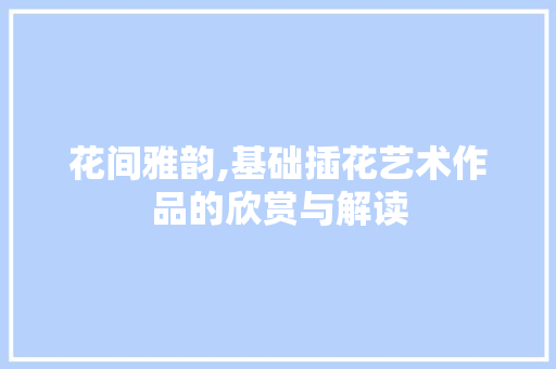 花间雅韵,基础插花艺术作品的欣赏与解读 畜牧养殖