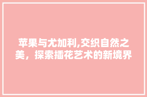 苹果与尤加利,交织自然之美，探索插花艺术的新境界 水果种植