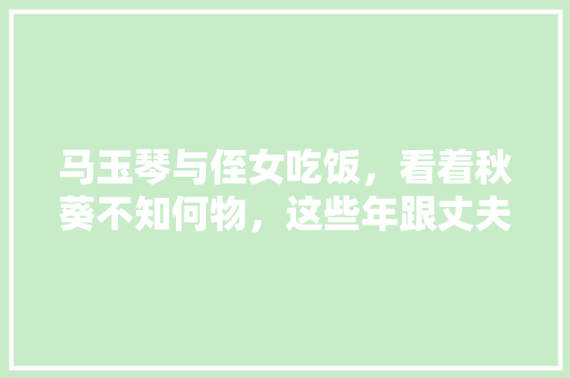 马玉琴与侄女吃饭，看着秋葵不知何物，这些年跟丈夫吃了多少苦，水果秋葵的种植视频教程。 畜牧养殖