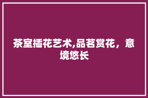 茶室插花艺术,品茗赏花，意境悠长 蔬菜种植