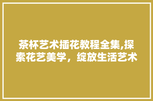 茶杯艺术插花教程全集,探索花艺美学，绽放生活艺术 家禽养殖