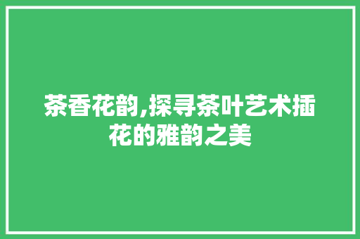 茶香花韵,探寻茶叶艺术插花的雅韵之美 蔬菜种植