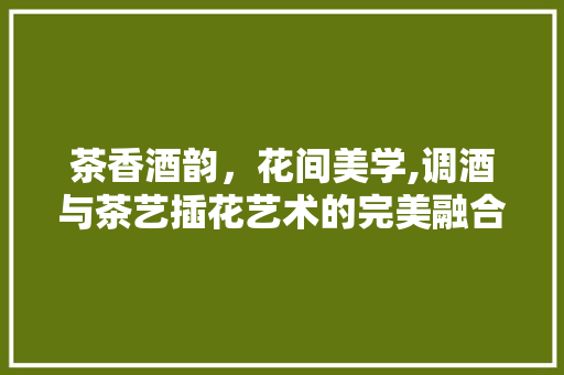 茶香酒韵，花间美学,调酒与茶艺插花艺术的完美融合 家禽养殖