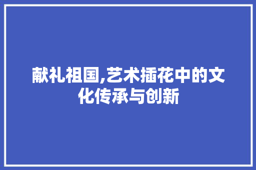 献礼祖国,艺术插花中的文化传承与创新 水果种植