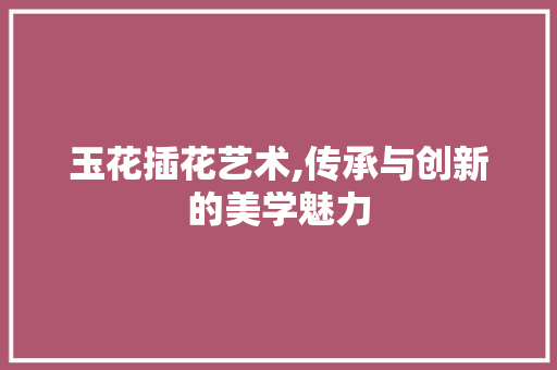 玉花插花艺术,传承与创新的美学魅力 土壤施肥