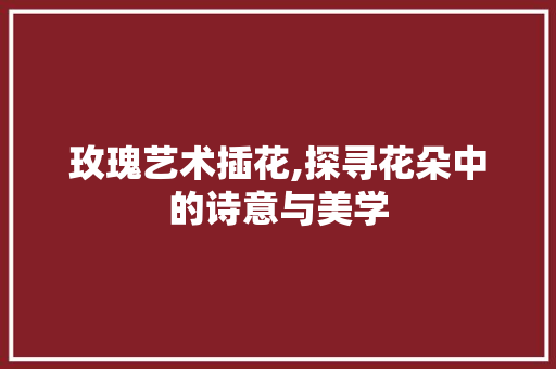 玫瑰艺术插花,探寻花朵中的诗意与美学 蔬菜种植