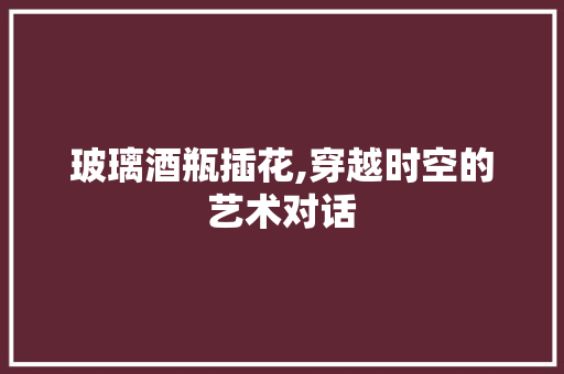 玻璃酒瓶插花,穿越时空的艺术对话 畜牧养殖