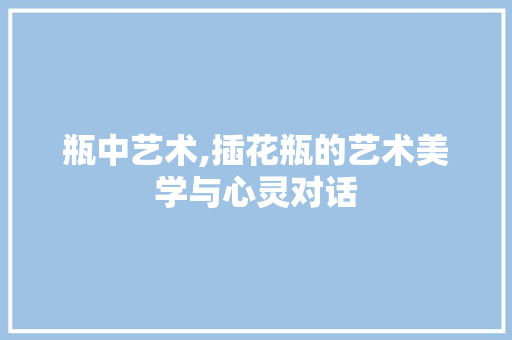 瓶中艺术,插花瓶的艺术美学与心灵对话 家禽养殖