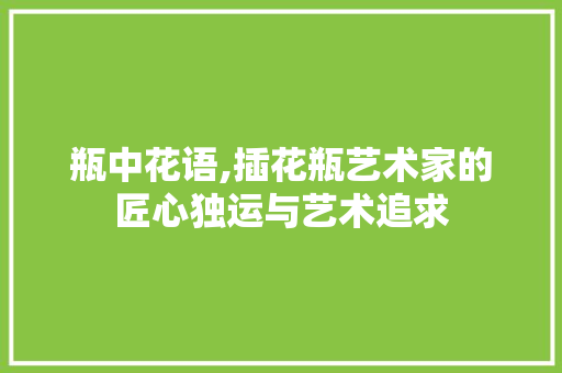 瓶中花语,插花瓶艺术家的匠心独运与艺术追求 水果种植