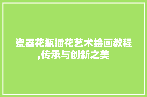 瓷器花瓶插花艺术绘画教程,传承与创新之美 土壤施肥