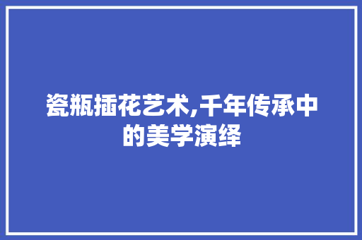 瓷瓶插花艺术,千年传承中的美学演绎 畜牧养殖