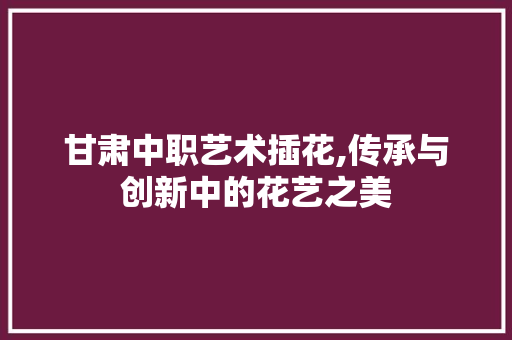 甘肃中职艺术插花,传承与创新中的花艺之美 蔬菜种植