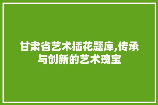 甘肃省艺术插花题库,传承与创新的艺术瑰宝 水果种植