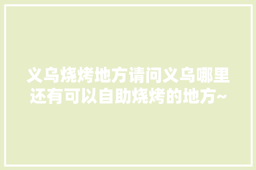 义乌烧烤地方请问义乌哪里还有可以自助烧烤的地方~自己带食物过去的，义乌水果种植农场在哪里。 水果种植