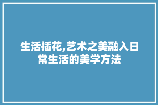 生活插花,艺术之美融入日常生活的美学方法 畜牧养殖