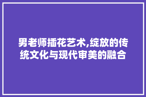 男老师插花艺术,绽放的传统文化与现代审美的融合 畜牧养殖