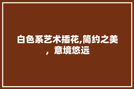 白色系艺术插花,简约之美，意境悠远 畜牧养殖