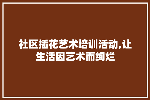 社区插花艺术培训活动,让生活因艺术而绚烂 畜牧养殖