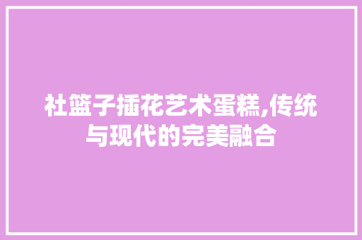 社篮子插花艺术蛋糕,传统与现代的完美融合 水果种植