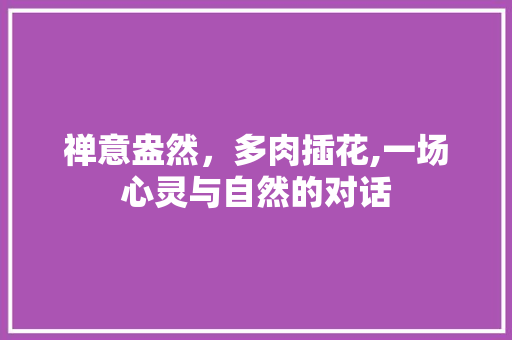 禅意盎然，多肉插花,一场心灵与自然的对话 畜牧养殖