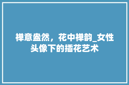 禅意盎然，花中禅韵_女性头像下的插花艺术 水果种植