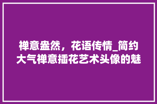 禅意盎然，花语传情_简约大气禅意插花艺术头像的魅力 水果种植