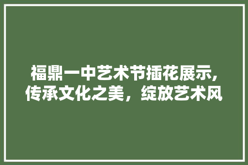 福鼎一中艺术节插花展示,传承文化之美，绽放艺术风采 蔬菜种植