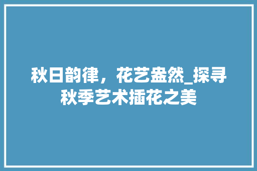 秋日韵律，花艺盎然_探寻秋季艺术插花之美 土壤施肥