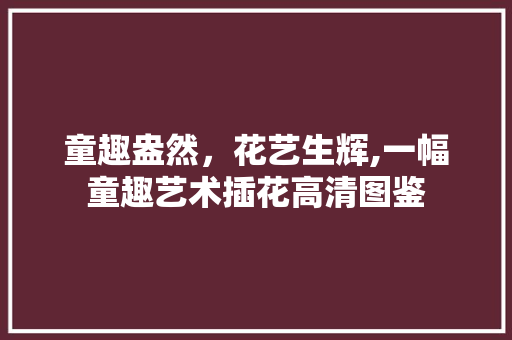 童趣盎然，花艺生辉,一幅童趣艺术插花高清图鉴 畜牧养殖