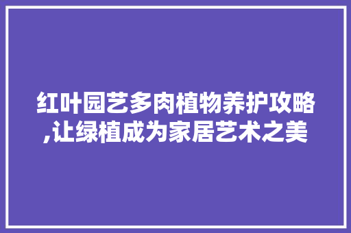 红叶园艺多肉植物养护攻略,让绿植成为家居艺术之美 蔬菜种植