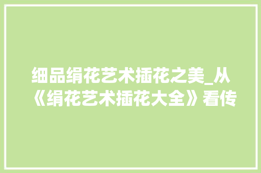 细品绢花艺术插花之美_从《绢花艺术插花大全》看传统与现代的交融 土壤施肥