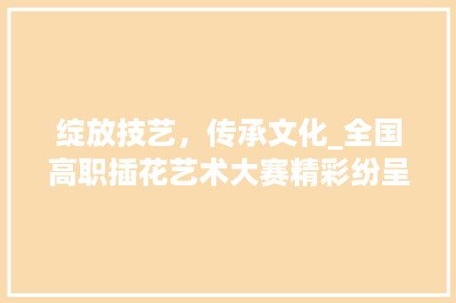 绽放技艺，传承文化_全国高职插花艺术大赛精彩纷呈 畜牧养殖