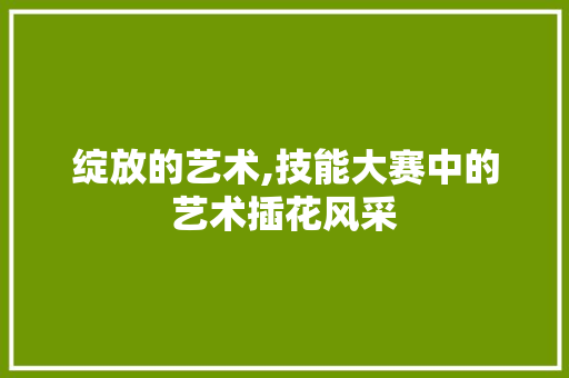 绽放的艺术,技能大赛中的艺术插花风采 蔬菜种植