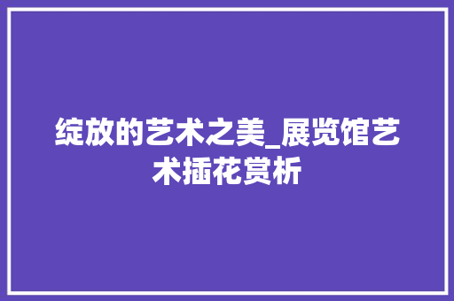 绽放的艺术之美_展览馆艺术插花赏析 水果种植