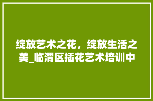 绽放艺术之花，绽放生活之美_临渭区插花艺术培训中心探秘 水果种植