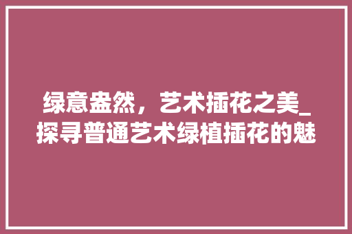 绿意盎然，艺术插花之美_探寻普通艺术绿植插花的魅力 家禽养殖