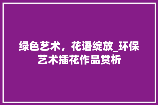 绿色艺术，花语绽放_环保艺术插花作品赏析 蔬菜种植