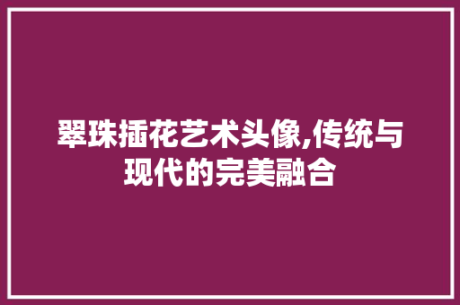 翠珠插花艺术头像,传统与现代的完美融合 土壤施肥