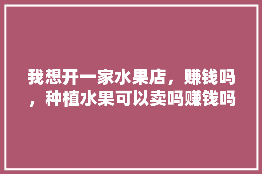 我想开一家水果店，赚钱吗，种植水果可以卖吗赚钱吗现在。