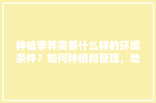 种植荸荠需要什么样的环境条件？如何种植和管理，地方特产水果种植技术有哪些。