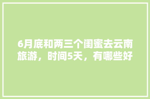 6月底和两三个闺蜜去云南旅游，时间5天，有哪些好的的路线推荐？最好有攻略，虎跳镇种植水果的地方。